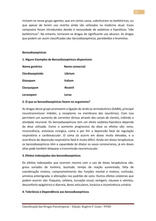 17

Incluem-se nesse grupo agentes, que em certos casos, substituíram os barbitúricos, ou
que apesar de terem uso restrito ainda são utilizados na medicina atual. Esses
compostos foram introduzidos devido à necessidade de sedativos e hipnóticos "não
barbitúricos". No entanto, tornaram-se drogas de significante uso abusivo. As drogas
que podem ser assim classificadas são: benzodiazepínicos, paraldeídos e brometos.



Benzodiazepínicos

1. Alguns Exemplos de Benzodiazepínicos disponíveis:

Nome genérico                    Nome comercial

Clordiazepóxido                   Librium

Diazepam                          Valium

Clonazepam                        Rivotril

Lorazepam                         Lorax

2. O que os benzodiazepínicos fazem no organismo?

As drogas desse grupo promovem a ligação do ácido (a-aminobutírico (GABA), principal
neurotransmissor inibidor, a receptores na membrana dos neurônios). Com isso
permitem um aumento de correntes iônicas através dos canais de cloreto, inibindo a
atividade neuronal. Os benzodiazepínicos tem um efeito sedativo-hipnótico dependo
da dose utilizada. Como o aumento progressivo da dose os efeitos são: sono,
inconsciência, anestesia cirúrgica, coma e por fim a depressão fatal da regulação
respiratória e cardiovascular. O coma só ocorre em doses muito elevadas, e a
ocorrência de depressão respiratória fatal é muito difícil. Ainda em doses terapêuticas
os benzodiazepínicos têm a capacidade de dilatar os vasos coronarianos, já em doses
altas pode também bloquear a transmissão neuromuscular.

3. Efeitos indesejados dos benzodiazepínicos

Os efeitos indesejados que ocorrem mesmo com o uso de doses terapêuticas são:
graus variados de tonteira, lassitude, tempo de reação aumentado, falta de
coordenação motora, comprometimento das funções mental e motora, confusão,
amnésia anterógrada, e alterações nos padrões de sono. Outros efeitos colaterais que
podem ocorrer são: fraqueza, cefaleia, turvação visual, vertigem, náuseas e vômitos,
desconforto epigástrico e diarreia, dores articulares, torácica e incontinência urinária.

4. Tolerância e Dependência aos benzodiazepínicos



Classificação das Drogas Psicotrópicas – Edição: Rogério F. Cozer - PPAD
 