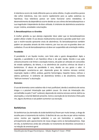 18

A tolerância ocorre de modo diferente para os vários efeitos. A ação ansiolítica parece
não sofrer tolerância, mas isto ocorre rapidamente para as ações sedativas ou
hipnóticas. Essa tolerância parece ser tanto funcional como metabólica. O
desenvolvimento da dependência ocorre devido ao uso crônico de benzodiazepínicos e
sua magnitude é dependente da dose utilizada. A síndrome de abstinência caracteriza-
se por: insônia, ansiedade e alucinações.

5. Benzodiazepínicos e a Gravidez

A mulher grávida ou que planeja engravidar deve saber que os benzodiazepínicos
podem afetar o bebê. O uso desses medicamentos durante a gravidez pode fazer com
que o recém-nascido apresente sinais de abstinência. Os benzodiazepínicos também
podem ser passados através do leite materno, por isso seu uso na gravidez deve ser
cuidadoso. O uso de benzodiazepínicos só deve ser suspendido sob orientação médica.

Paraldeído

O paraldeído é um líquido incolor, com forte odor e gosto desagradável. Após a
ingestão, o paraldeído é um hipnótico eficaz e de ação rápida. Devido à sua ação
anticonvulsivante e de limitar a excitação motora, ele pode ser utilizado em convulsões
do estado epiléptico, do tétano, e na abstinência de usuários crônicos de álcool e
barbitúricos. O abuso de paraldeído é raro, devido ao seu gosto e odor. A
superdosagem caracteriza-se por: depressão grave do sistema nervoso central,
respiração rápida e difícil, acidose, gastrite hemorrágica, hepatite tóxica, nefrose e
edema pulmonar. A síndrome de abstinência lembra a do alcoolismo, incluindo
"delirium tremens" e alucinação.

Brometos

O uso de brometos como sedativo não é mais justificável, devida à existência de outras
drogas e a possível intoxicação que podem causar. Os sinais de intoxicação são:
vermelhidão na pele ("rash" cutâneo), depressão do sistema nervoso central, delírio ou
alucinações, e sinal de Babinski presente. Como a excreção do íon brometo é feita pelo
rim, alguns diuréticos e sais podem aumentar sua excreção.



Barbitúricos

Os barbitúricos (ou derivados do ácido barbitúrico) foram por muito tempo, a droga de
escolha para o tratamento da insônia. O declínio de seu uso deu-se por vários motivos
como: mortes por ingestão acidental, o uso em homicídios e suicídios, e
principalmente pelo aparecimento de novas drogas como os benzodiazepínicos. Hoje
em dia, os barbitúricos ainda são utilizados no tratamento de distúrbios convulsivos e
na indução da anestesia geral.

Classificação das Drogas Psicotrópicas – Edição: Rogério F. Cozer - PPAD
 
