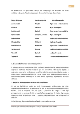 19

Os barbitúricos são produzidos através da condensação de derivados do ácido
malônico e da ureia. Atualmente existem diversos barbitúricos disponíveis:



Nome Genérico                        Nome Comercial             Duração da Ação

Amobarbital                          Amytal                  Ação curta a intermediária

Barbital                             Veronal                 Ação prolongada

Butabarbital                         Butisol                Ação curta a intermediária

Fenobarbital                         Gardenal, Luminal       Ação prolongada

Hexobarbital                         Evipal                  Ação curta a intermediária

Mefobarbital                         Mebaral                 Ação prolongada

Pentobarbital                        Nembutal                Ação curta a intermediária

Secobarbital                         Seconal                 Ação curta a intermediária

Tiamilal                             Surital                 Ação ultra-curta

Tiopental                            Delvinal                Ação curta a intermediária



1. O que os barbitúricos fazem no organismo?

A principal ação do barbitúrico é sobre o Sistema Nervoso Central. Eles podem causar
depressão profunda, mesmo em doses que não têm efeito sobre outros órgãos. A
depressão pode variar sendo desde um efeito sedativo, anestésico cirúrgico, ou até a
morte. Outro efeito dos barbitúricos é o de causar sono, podendo induzir apenas o
relaxamento (efeito sedativo) ou o sono (efeito hipnótico), dependendo da dose
utilizada.

2. Absorção, Metabolismo e Excreção dos barbitúricos.

O uso de barbitúricos pode ser oral, intramuscular, endovenoso, ou retal.
Independentemente da via de administração eles se distribuem uniformemente pelos
tecidos. Após a absorção, eles se ligam a proteínas do sangue e vão agir
principalmente no cérebro, devido ao seu alto fluxo sanguíneo. Os efeitos depressores
aparecem entre 30 segundos e de 15 minutos, dependendo do tipo de barbitúrico
utilizado.

Os barbitúricos são metabolizados no fígado e excretados na urina


Classificação das Drogas Psicotrópicas – Edição: Rogério F. Cozer - PPAD
 