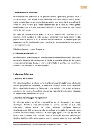 20

3. Envenenamento Barbitúrico

O envenenamento barbitúrico é um problema clínico significativo, podendo levar à
morte em alguns casos. A dose letal do barbitúrico varia de acordo com muitos fatores,
mas é provável que o envenenamento grave ocorra com a ingesta de uma só vez de
doses dez vezes maiores que a dose hipnótica total. Se o álcool ou outros agentes
depressores forem utilizados junto com o barbitúrico, as concentrações que causam
morte são mais baixas.

Em casos de envenenamento grave o paciente apresenta-se comatoso, com a
respiração lenta ou rápida e curta, a pressão sanguínea baixa, pulso fraco e rápido,
pupilas mióticas reativas à luz e volume urinário diminuído. As complicações que
podem ocorrer são: insuficiência renal e complicações pulmonares (atelectasia, edema
e broncopneumonia).

O tratamento nestes casos é de suporte.

4. Tolerância aos barbitúricos

O uso crônico de barbitúricos pode levar ao desenvolvimento da tolerância. Isso ocorre
tanto pelo aumento do metabolismo da droga, como pela adaptação do sistema
nervoso central à droga. O grau de tolerância é limitado, já que há pouca ou nenhuma
tolerância aos efeitos letais destes compostos.



Inalantes e Solventes
1. Histórico dos inalantes

Um número grande de produtos comerciais têm em sua formação várias substâncias
voláteis (evaporam-se facilmente), os chamados solventes. Como essas substâncias
têm a capacidade de evaporar facilmente, a sua inalação pode ocorrer voluntária,
principalmente entre adolescentes e crianças, ou involuntariamente, como nos casos
de trabalhadores da indústria de sapato.

2. Como os inalantes agem no organismo?

Os solventes podem ter efeitos estimulatórios, ou de depressão e até causar
alucinações. Devido a essa complexidade de efeitos, considera-se que essas
substâncias tenham efeitos em vários processos fisiológicos cerebrais
simultaneamente. Até o momento, não se conhece a interação dos solventes com
nenhum neurotransmissor conhecido. A intoxicação aguda pode ser descrita em
quatro fases:- Primeira fase: excitação, euforia, exaltação, tonturas, perturbações
visuais e auditivas. Além disso, podem ocorrer: náuseas, espirros, tosse, salivação,


Classificação das Drogas Psicotrópicas – Edição: Rogério F. Cozer - PPAD
 