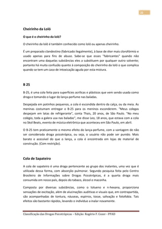 22




Cheirinho da Loló

O que é o cheirinho da loló?

O cheirinho da loló é também conhecido como loló ou apenas cheirinho.

É um preparado clandestino (fabricado ilegalmente), à base de éter mais clorofórmio e
usado apenas para fins de abuso. Sabe-se que esses "fabricantes" quando não
encontram uma daquelas substâncias eles a substituem por qualquer outro solvente;
portanto há muita confusão quanto à composição do cheirinho da loló o que complica
quando se tem um caso de intoxicação aguda por esta mistura.



B 25

B-25, é uma cola feita para superfícies acrílicas e plásticos que vem sendo usada como
droga e tomando o lugar do lança-perfume nas baladas.

Despejada em potinhos pequenos, a cola é escondida dentro da calça, ou da meia. As
meninas costumam entregar o B-25 para os meninos esconderem. "Meus colegas
despejam em latas de refrigerante", conta Thais, 20 anos, de São Paulo. "No meu
colégio, toda a galera usa nas baladas", me disse Leo, 18 anos, que estava com a cola
no Skol Beats, evento de música eletrônica que aconteceu em São Paulo, em abril.

O B-25 tem praticamente o mesmo efeito do lança-perfume, com a vantagem de não
ser considerada droga psicotrópica, ou seja, o usuário não pode ser punido. Mais
barato e acessível do que o lança, a cola é encontrada em lojas de material de
construção. (Com restrição).



Cola de Sapateiro

A cola de sapateiro é uma droga pertencente ao grupo dos inalantes, uma vez que é
utilizada dessa forma, com absorção pulmonar. Segundo pesquisa feita pelo Centro
Brasileiro de Informações sobre Drogas Psicotrópicas, é a quarta droga mais
consumida em nosso país, depois do tabaco, álcool e maconha.

Composta por diversas substâncias, como o tolueno e n-hexana, proporciona
sensações de excitação, além de alucinações auditivas e visuais que, em contrapartida,
são acompanhadas de tontura, náuseas, espirros, tosse, salivação e fotofobia. Tais
efeitos são bastante rápidos, levando o indivíduo a inalar novamente.


Classificação das Drogas Psicotrópicas – Edição: Rogério F. Cozer - PPAD
 