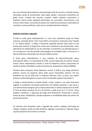 23

Seu uso constante desencadeia em desorientação, falta de memória, confusão mental,
alucinação, perda de autocontrole, visão dupla, palidez, movimento involuntário do
globo ocular, irritação das mucosas, paralisia, lesões cardíacas, pulmonares e
hepáticas, dentre outros; podendo desencadear em convulsões, inconsciência, e até
mesmo morte súbita. Isso acontece porque tais substâncias provocam a destruição de
neurônios e nervos periféricos, além de ser consideravelmente irritantes.



GHB OU ECSTASY LIQUIDO

O GHB ou ácido gama hidroxibutirato é a mais nova substância usada em festas
noturnas, chamadas festas "rave" (rave=delírio, entusiasmo). Conhecido como "líquido
X" ou "êxtase líquido", a droga é facilmente adquirida durante estas festas ou até
mesmo pela internet. A droga já foi usada como anestésico e por fisiculturistas, como
alternativa em substituição ao uso de esteroides e atualmente sua utilização passou a
ser recreacional. Uma das grandes preocupações da sociedade sobre o consumo é o
fato do GHB estar relacionado com atos de violência sexual.

O ácido gama hidroxibutirato e seus produtos de biotransformação, gama
butirolactona (GBL) e 1,4 butanodiol (1,4 BD), causam depressão do sistema nervoso
central. Doses subanestésicas elevam o nível de dopamina central, provocando um
estado de alerta e felicidade e sendo erroneamente comparado ao êxtase (MDMA).

Elevadas doses provocam efeito depressor central. O GHB é uma droga altamente
potente, mesmo em pequenas doses pode causar intoxicações intensas. Um dos
problemas do uso do GHB está na pequena diferença entre as doses que podem
provocar o efeito desejado ou as que causam intoxicações agudas ("overdoses").

A droga é comercializada no estado liquido, incolor, inodora e de sabor levemente
salgado, é usualmente consumida juntamente com bebidas alcoólicas, o que torna o
uso extremamente perigoso, pois o etanol potencializa os efeitos depressores do GHB.
O início do efeito acontece de 10 a 30 minutos e pode durar de 2 a 5 horas. Como
qualquer anestésico, a segurança da droga está diretamente relacionada a cálculos
exatos de peso, metabolismo, pressão sanguínea e sensibilidade dados que variam de
pessoa para pessoa.



Os sintomas mais frequentes após a ingestão são: euforia, sedação, diminuição da
inibição, vertigens, perda de visão periférica, agitação, inconsciência. Podendo chegar
a perda temporária de memória e amnésia.




Classificação das Drogas Psicotrópicas – Edição: Rogério F. Cozer - PPAD
 