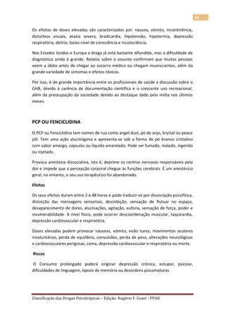 24

Os efeitos de doses elevadas são caracterizados por: náusea, vômito, incontinência,
distúrbios visuais, ataxia severa, bradicardia, hipotensão, hipotermia, depressão
respiratória, delírio, baixo nível de consciência e inconsciência.

Nos Estados Unidos e Europa a droga já está bastante difundida, mas a dificuldade de
diagnóstico ainda é grande. Relatos sobre o assunto confirmam que muitas pessoas
veem a óbito antes de chegar ao socorro médico ou chegam inconscientes, além da
grande variedade de sintomas e efeitos tóxicos.

Por isso, é de grande importância entre os profissionais de saúde a discussão sobre o
GHB, devido à carência de documentação científica e o crescente uso recreacional,
além da preocupação da sociedade devido ao destaque dado pela mídia nos últimos
meses.



PCP OU FENCICLIDINA

O PCP ou Fenciclidina tem nomes de rua como angel dust, pó de anjo, krystal ou peace
pill. Tem uma ação alucinógena e apresenta-se sob a forma de pó branco cristalino
com sabor amargo, cápsulas ou líquido amarelado. Pode ser fumado, inalado, ingerido
ou injetado.

Provoca anestesia dissociativa, isto é, deprime os centros nervosos responsáveis pela
dor e impede que a percepção corporal chegue às funções cerebrais. É um anestésico
geral, no entanto, o seu uso terapêutico foi abandonado.

Efeitos

Os seus efeitos duram entre 2 e 48 horas e pode traduzir-se por dissociação psicofísica,
distorção das mensagens sensoriais, desinibição, sensação de flutuar no espaço,
desaparecimento de dores, alucinações, agitação, euforia, sensação de força, poder e
invulnerabilidade. A nível físico, pode ocorrer descoordenação muscular, taquicardia,
depressão cardiovascular e respiratória.

Doses elevadas podem provocar náuseas, vómito, visão turva, movimentos oculares
involuntários, perda de equilíbrio, convulsões, perda de peso, alterações neurológicas
e cardiovasculares perigosas, coma, depressão cardiovascular e respiratória ou morte.

Riscos

O Consumo prolongado poderá originar depressão crónica, estupor, psicose,
dificuldades de linguagem, lapsos de memória ou desordens psicomotoras.




Classificação das Drogas Psicotrópicas – Edição: Rogério F. Cozer - PPAD
 