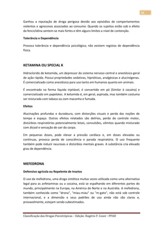 25

Ganhou a reputação de droga perigosa devido aos episódios de comportamentos
violentos e agressivos associados ao consumo. Quando os sujeitos estão sob o efeito
da fenciclidina sentem-se mais fortes e têm alguns limites a nível de contenção.

Tolerância e Dependência

Provoca tolerância e dependência psicológica; não existem registos de dependência
física.



KETAMINA OU SPECIAL K

Hidroclorido de ketamida, um depressor do sistema nervoso central e anestésico geral
de ação rápida. Possui propriedades sedativas, hipnóticas, analgésicas e alucinógenas.
É comercializado como anestésico para uso tanto em humanos quanto em animais.

É encontrado na forma líquida injetável, é convertido em pó (Similar à cocaína) e
comercializado em papelotes. A ketamida é, em geral, aspirada, mas também costuma
ser misturada com tabaco ou com maconha e fumada.

Efeitos

Alucinações profundas e duradoura, com distorções visuais e perda das noções de
tempo e espaço. Outros efeitos relatados são delírios, perda do controle motor,
distúrbios respiratórios potencialmente letais, convulsões, vômitos quando misturado
com álcool e sensação de sair do corpo.

Em pequenas doses, pode elevar a pressão cardíaca e, em doses elevadas ou
contínuas, provoca perda de consciência e parada respiratória. O uso frequente
também pode induzir neuroses e distúrbios mentais graves. A substância cria elevado
grau de dependência.



MEFEDRONA

Defensivo agrícola ou Repelente de Insetos

O uso da mefedrona, uma droga sintética muitas vezes utilizada como uma alternativa
legal para as anfetaminas ou a cocaína, está se espalhando em diferentes partes do
mundo, principalmente na Europa, na América do Norte e na Austrália. A mefedrona,
também conhecida como "drona", "miau-miau" ou "m-gato", não está sob controle
internacional, e a dimensão e seus padrões de uso ainda não são claros e,
provavelmente, estejam sendo subestimados.



Classificação das Drogas Psicotrópicas – Edição: Rogério F. Cozer - PPAD
 