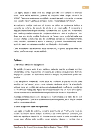 26

"Até agora, pouco se sabe sobre essa droga que está sendo vendida no mercado
ilícito", disse Beate Hammond, gerente do Programa sobre Drogas Sintéticas do
UNODC. "Mesmo em pequenas quantidades, essa droga pode representar um perigo
para a saúde, inclusive, já houve relatos de mortes relacionadas à mefedrona".

Normalmente vendida como um pó branco, os efeitos da mefedrona incluem o
aumento da euforia, do estado de alerta e da inquietação. A mefedrona é
frequentemente vendida pela internet, supostamente para outros fins. A mefedrona
vem sendo apontada como um dos compostos sintéticos, como a "naphyrone", uma
droga que vem sendo vendida ilegalmente na Europa, como sendo fabricada para
produzir efeitos semelhantes aos de substâncias controladas internacionalmente,
como a cocaína. No entanto, devido às diferenças químicas, frequentemente não há
restrições legais nos países em relação à sua fabricação e distribuição.

Como mefedrona é relativamente nova no mercado, há pouca pesquisa sobre seus
efeitos, sua farmacologia e sua toxicidade.



Opiáceos

1. Introdução e Histórico aos opiáceos

Os opióides incluem tanto drogas opiáceas naturais, quanto as drogas sintéticas
relacionadas, como a meperidina e a metadona. Os opiáceos são substâncias derivadas
da papoula. A codeína e a morfina são derivadas do ópio, e a partir destas produz-se a
heroína.

O uso de opiáceos remonta há séculos atrás. No século XVI, o ópio era utilizado como
remédio para os "nervos", contra tosse e diarreia. No fim de século XIX, a heroína foi
utilizada como um remédio para a dependência causada pela morfina, no entanto seu
uso mostrou-se inadequado. Apesar de ter reconhecidamente um maior efeito contra
a dor e contra a tosse, tem também maior probabilidade de causar dependência.

As drogas sintéticas relacionadas aos opiáceos foram criadas para tratar da dor sem
causar dependência. Apesar de sua eficiência como analgésicos, essas drogas também
podem causar dependência.

2. O que os opiáceos fazem no organismo?

Logo após a injeção de opióides, o usuário experimenta um "rush", uma "onda de
prazer". Isso ocorre devido à rápida estimulação de centros cerebrais superiores, que
pode ser seguido de depressão do sistema nervoso central. A dose necessária para
causar esses efeitos pode também causar agitação, náuseas e vômitos. Com o



Classificação das Drogas Psicotrópicas – Edição: Rogério F. Cozer - PPAD
 