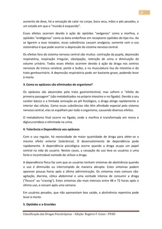 27

aumento da dose, há a sensação de calor no corpo, boca seca, mãos e pés pesados, e
um estado em que o "mundo é esquecido".

Esses efeitos ocorrem devido à ação de opióides "exógenos" como a morfina, e
opióides "endógenos" como as beta-endorfinas em receptores opióides do tipo mu. Ao
se ligarem a esse receptor, essas substâncias causam analgesia, somente com o uso
sistemático é que pode ocorrer a depressão do sistema nervoso central.

Os efeitos fora do sistema nervoso central são muitos: contração da pupila, depressão
respiratória, respiração irregular, obstipação, retenção de urina e diminuição do
volume urinário. Todos esses efeitos ocorrem devido à ação da droga nos centros
nervosos do tronco cerebral, ponte e bulbo, e na musculatura lisa do intestino e do
trato genitourinário. A depressão respiratória pode ser bastante grave, podendo levar
à morte.

3. Como os opiáceos são eliminados do organismo?

Os opiáceos são absorvidos pelo trato gastrointestinal, mas sofrem o "efeito da
primeira passagem" (são metabolizados no próprio intestino e no fígado). Devido a seu
caráter básico e a limitada ionização ao pH fisiológico, a droga atinge rapidamente o
interior das células. Como essas substâncias não têm afinidade especial pelo sistema
nervoso central, elas se espalham por todo o organismo, causando diversos efeitos.

O metabolismo final ocorre no fígado, onde a morfina é transformada em mono e
diglucuronídeos e eliminada na urina.

4. Tolerância e Dependência aos opiáceos

Com o uso regular, há necessidade de maior quantidade de droga para obter-se o
mesmo efeito anterior (tolerância). O desenvolvimento de dependência pode
rapidamente. A dependência psicológica ocorre quando a droga ocupa um papel
central na vida do usuário. Nestes casos, a cessação do uso leva os usuários a uma
forte e incontrolável vontade de utilizar a droga.

A dependência física faz com que os usuários tenham sintomas de abstinência quando
o uso é diminuído ou interrompido de maneira abrupta. Estes sintomas podem
aparecer poucas horas após a última administração. Os sintomas mais comuns são:
agitação, diarreia, cólica abdominal e uma vontade intensa de consumir a droga
("fissura" ou "craving"). Estes sintomas são mais intensos entre 48 e 72 horas após o
último uso, e cessam após uma semana.

Em usuários pesados, que não apresentam boa saúde, a abstinência repentina pode
levar à morte.

5. Opióides e a Gravidez

Classificação das Drogas Psicotrópicas – Edição: Rogério F. Cozer - PPAD
 