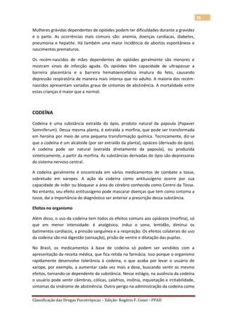 28

Mulheres grávidas dependentes de opióides podem ter dificuldades durante a gravidez
e o parto. As ocorrências mais comuns são: anemia, doenças cardíacas, diabetes,
pneumonia e hepatite. Há também uma maior incidência de abortos espontâneos e
nascimentos prematuros.

Os recém-nascidos de mães dependentes de opióides geralmente são menores e
mostram sinais de infecção aguda. Os opióides têm capacidade de ultrapassar a
barreira placentária e a barreira hematoencefálica imatura do feto, causando
depressão respiratória de maneira mais intensa que no adulto. A maioria dos recém-
nascidos apresentam variados graus de sintomas de abstinência. A mortalidade entre
estas crianças é maior que a normal.



CODEÍNA

Codeína é uma substância extraída do ópio, produto natural da papoula (Papaver
Somniferum). Dessa mesma planta, é extraída a morfina, que pode ser transformada
em heroína por meio de uma pequena transformação química. Tecnicamente, diz-se
que a codeína é um alcaloide (por ser extraído da planta), opiáceo (derivado do ópio).
A codeína pode ser natural (extraída diretamente da papoula), ou produzida
sinteticamente, a partir da morfina. As substâncias derivadas do ópio são depressoras
do sistema nervoso central.

A codeína geralmente é encontrada em vários medicamentos de combate a tosse,
sobretudo em xaropes. A ação da codeína como antitussígeno ocorre por sua
capacidade de inibir ou bloquear a área do cérebro conhecida como Centro da Tosse.
No entanto, seu efeito antitussígeno pode mascarar doenças que tem como sintoma a
tosse, daí a importância do diagnóstico ser anterior a prescrição dessa substância.

Efeitos no organismo

Além disso, o uso da codeína tem todos os efeitos comuns aos opiáceos (morfina), só
que em menor intensidade: é analgésico, induz o sono, lentidão, diminui os
batimentos cardíacos, a pressão sanguínea e a respiração. Os efeitos colaterais do uso
da codeína são má digestão (sensação), prisão de ventre e dilatação das pupilas.

No Brasil, os medicamentos à base de codeína só podem ser vendidos com a
apresentação da receita médica, que fica retida na farmácia. Isso porque o organismo
rapidamente desenvolve tolerância à codeína, o que acaba por levar o usuário de
xarope, por exemplo, a aumentar cada vez mais a dose, buscando sentir os mesmo
efeitos, tornando-se dependente da substância. Nesse estágio, na ausência da codeína
o usuário pode sentir câimbras, cólicas, calafrios, insônia, inquietação e irritabilidade,
sintomas da síndrome de abstinência. Outro perigo na administração da codeína como

Classificação das Drogas Psicotrópicas – Edição: Rogério F. Cozer - PPAD
 