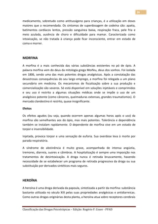 29

medicamento, sobretudo como antitussígeno para crianças, é a utilização em doses
maiores que a recomendada. Os sintomas de superdosagem de codeína são: apatia,
batimentos cardíacos lentos, pressão sanguínea baixa, respiração fraca, pele fria e
meio azulada, ausência de choro e dificuldade para mamar. Caracterizada como
intoxicação, se não tratada à criança pode ficar inconsciente, entrar em estado de
coma e morrer.



MORFINA

A morfina é a mais conhecida das várias substâncias existentes no pó de ópio. A
palavra morfina vem do deus da mitologia grega Morfeu, deus dos sonhos. Foi isolada
em 1806, sendo uma das mais potentes drogas analgésicas. Após a constatação das
desastrosas consequências do seu largo emprego, a morfina foi relegada a um plano
secundário em medicina. Os mecanismos de fiscalização sobre a sua produção e
comercialização são severos. Só está disponível em soluções injetáveis e comprimidos
e seu uso é restrito a algumas situações médicas onde se impõe o uso de um
analgésico potente (como cânceres, queimaduras extensas, grandes traumatismos). O
mercado clandestino é restrito, quase insignificante.

Efeitos

Os efeitos agudos (ou seja, quando ocorrem apenas algumas horas após o uso) da
morfina são semelhantes aos do ópio, mas mais potentes. Tolerância e dependência
também se instalam rapidamente. O dependente de morfina vive em um estado de
torpor e insensibilidade.

Injetada, provoca torpor e uma sensação de euforia. Sua overdose leva à morte por
parada respiratória.

A síndrome de abstinência é muito grave, acompanhada de intensa angústia,
tremores, diarreia, suores e câimbras. A hospitalização é sempre uma imposição nos
tratamentos de desintoxicação. A droga nunca é retirada bruscamente, havendo
necessidade de se estabelecer um programa de retirada progressiva da droga ou sua
substituição por derivados sintéticos mais seguros.



HEROÍNA

A heroína é uma droga derivada da papoula, sintetizada a partir da morfina: substância
bastante utilizada no século XIX pelas suas propriedades analgésicas e antidiarreicas.
Como outras drogas originárias desta planta, a heroína atua sobre receptores cerebrais


Classificação das Drogas Psicotrópicas – Edição: Rogério F. Cozer - PPAD
 
