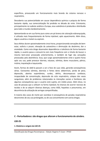 30

específicos, provocando um funcionamento mais brando do sistema nervoso e
respiratório.

Descoberta sua potencialidade em causar dependência química e psíquica de forma
bastante rápida, sua comercialização foi proibida na década de vinte. Entretanto,
principalmente no sudeste asiático e Europa, essa substância é produzida e distribuída
para todo o mundo clandestinamente.

Apresentando-se em sua forma pura como um pó branco de coloração esbranquiçada,
é utilizada mais frequentemente de forma injetável, após aquecimento. Além disso,
alguns usuários a inalam ou aspiram.

Seus efeitos duram aproximadamente cinco horas, proporcionando sensações de bem-
estar, euforia e prazer; elevação da autoestima e diminuição do desânimo, dor e
ansiedade. Como esta droga desenvolve dependência e tolerância de forma bastante
rápida, o usuário passa a consumi-la com mais frequência com o intuito de buscar o
mesmo bem-estar provocado anteriormente, e também de fugir das sensações
provocadas pela abstinência. Essa, que surge aproximadamente vinte e quatro horas
após seu uso, pode provocar diarreia, náuseas, vômitos, dores musculares, pânico,
insônia, inquietação e taquicardia.

Assim, formas de obtê-la passam a ser o foco de suas vidas, gerando consequências
sérias. Constantes vômitos, diarreias e fortes dores abdominais, perda de peso,
depressão, abortos espontâneos, surdez, delírio, descompassos cardíacos,
incapacidade de concentração, depressão do ciclo respiratório, colapso dos vasos
sanguíneos; além de problemas relacionados às interações sociais e familiares são
algumas consequências que o usuário está sujeito, em médio prazo. Além disso, no
caso de pessoas que a utilizam na forma injetável, há chances de ocorrer necrose de
tecidos e de se adquirir diversas doenças, como AIDS, hepatites e pneumonias, em
decorrência da utilização de seringas compartilhadas.

A maioria dos casos de morte por overdose é consequência de paradas respiratórias
decorrentes de seu uso prolongado, ou de uso concomitante com outras drogas.




C - Perturbadores: são drogas que alteram o funcionamento do cérebro.

LSD-25

1. Histórico e origem do LSD-25

Classificação das Drogas Psicotrópicas – Edição: Rogério F. Cozer - PPAD
 
