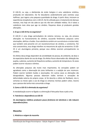 31

O LSD-25, ou seja, a dietilamida do ácido lisérgico é uma substância sintética,
produzida em laboratório. Ela foi descoberta acidentalmente pelo cientista suíço
Hoffman, que ingeriu uma pequena quantidade da droga. A partir disso, iniciaram-se
experiências terapêuticas com o LSD-25. Ela foi utilizada para o tratamento de doenças
mentais, mas hoje em dia sabe-se que ela não tem utilidade médica. Ela é talvez a
substância mais ativa que age no cérebro. Pequenas doses já produzem grandes
alterações.

2. O que o LSD-25 faz no organismo?

O LSD-25 é uma droga perturbadora do sistema nervoso, ou seja, ela provoca
alterações no funcionamento do cérebro, causando fenômenos psíquicos como
alucinações, delírios e ilusões. Essa substância contém em sua estrutura o núcleo indol,
que também está presente em um neurotransmissor do cérebro, a serotonina. Por
esta característica, essa droga interfere no mecanismo de ação da serotonina. O LSD-
25 é um alucinógeno primário, porque seus efeitos ocorrem principalmente no
cérebro.

Os efeitos dessa droga dependem da sensibilidade da pessoa, do ambiente, da dose e
da expectativa diante do uso da droga. Os efeitos físicos observados são: dilatação das
pupilas, sudorese, aumento da frequência cardíaca, aumento de temperatura. Às vezes
podem ocorrer náuseas e vômitos.

As alterações psíquicas são muito mais importantes. As sensações podem ser
agradáveis como a observação de cores brilhantes e a audição de sons incomuns.
Podem ocorrer também ilusões e alucinações. Em outros casos as alterações são
desagradáveis. Algumas pessoas observam visões terríveis e sensações de
deformidade externa do próprio corpo. Já foi descrito o efeito de flashback, isto é,
semanas ou meses após o uso da droga os sintomas mentais podem voltar, mesmo
que a pessoa não tenha mais consumido a droga.

3. Como o LSD-25 é eliminado do organismo?

A metabolização ocorre no fígado e a eliminação é feita pelas fezes e pela urina.

4. Tolerância e dependência ao LSD-25

Os alucinógenos indólicos produzem pouco fenômeno de tolerância e não induzem
dependência física.



Maconha

1. Histórico e origem da maconha


Classificação das Drogas Psicotrópicas – Edição: Rogério F. Cozer - PPAD
 