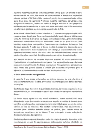 32

A palavra maconha provém de cânhamo (Cannabis sativa), que é um arbusto de cerca
de dois metros de altura, que cresce em zonas tropicais e temperadas. O princípio
ativo da planta é o THC (tetra hidro canabinol), sendo ele o responsável pelos efeitos
que a droga causa no organismo. A folha da maconha é conhecida por vários nomes:
marijuana ou marijuana, diamba ou liamba e bangue. O haxixe é uma preparação
obtida por grande pressão que se torna uma pasta semi-sólida, que pode ser moldada
sob a forma de bolotas e que tem grande concentração de THC.

A maconha é conhecida do homem há milênios. O uso dessa droga passou por várias
etapas ao longo dos séculos. Como medicamento ela foi usada há quase 5000 anos na
China. No II milênio da era cristã ela chegou ao mundo ocidental. A primeira referência
de maconha no Brasil é do século XVI. Nos Estados Unidos ela era muito utilizada como
hipnótico, anestésico e espasmolítico. Porém o seu uso terapêutico declinou no final
do século passado. A razão para o desuso médico da droga foi a descoberta que a
droga se deteriorizava muito rapidamente com o tempo, e consequentemente ocorria
a perda do seu efeito clínico. Uma outra causa foi o relacionamento do seu uso não-
médico (abuso) da maconha à distúrbios psíquicos, ao crime e à marginalização.

Nos meados da década de sessenta houve um aumento do uso da maconha nos
Estados Unidos, principalmente entre os jovens. Esse uso se difundiu para a Europa e
países em desenvolvimento. No Brasil, o consumo é feito geralmente por jovens da
classe média das grandes cidades e também por estudantes do primeiro grau. A
legislação brasileira considera o uso e o tráfico da droga um crime.

2. O que a maconha faz no organismo?

A maconha é uma droga perturbadora do sistema nervoso, ou seja, ela altera o
funcionamento normal do cérebro, provocando fenômenos psíquicos do tipo delírios e
alucinações.

Os efeitos da droga dependem da quantidade absorvida, do tipo de preparação, da via
de administração, da sensibilidade da pessoa e do seu estado de espírito no momento
do uso.

Os efeitos físicos agudos não são muito importantes. Podem ocorrer: boca seca,
dilatação dos vasos da conjuntiva e aumento da frequência cardíaca. A diminuição do
hormônio sexual masculino e consequentemente infertilidade pode ser um dos efeitos
crônicos do uso da maconha. Não existem comprovações, mas possivelmente a
maconha pode provocar também câncer de pulmão, pois contém níveis de
benzopirenos semelhantes ao do tabaco. O uso prolongado provoca redução das
defesas imunológicas do organismo.

Os efeitos psíquicos agudos dependem muito do estado de espírito do usuário e das
expectativas do seu uso. Em algumas pessoas pode provocar euforia e hilaridade, em

Classificação das Drogas Psicotrópicas – Edição: Rogério F. Cozer - PPAD
 