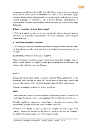 33

outras causa sonolência ou diminuição da tensão. Podem surgir também os efeitos de
ilusões, delírios e alucinações. Ocorre também uma perda da noção de tempo e espaço
e diminuição da memória. Quanto aos efeitos psíquicos crônicos não existem certezas
somente suposições. Possivelmente, ocorra a chamada Síndrome amotivacional, em
que as pessoas perdem o interesse pelos objetivos comuns, em prol do uso da droga
do seu uso.

3. Como a maconha é eliminada do organismo?

O THC não é solúvel em água e é por isso que ele não pode ser injetado. A via de
introdução são os pulmões. Essa substância é inativada pelo fígado e eliminada pelas
fezes e pela urina.

4. Tolerância e dependência à maconha

O uso prolongado pode levar ao efeito de tolerância. A droga também provoca o efeito
de dependência, mas não existe uma Síndrome de abstinência característica com a
cessação.

5. Efeitos terapêuticos dos derivados da maconha

Alguns derivados da maconha possuem efeitos terapêuticos. Tais aplicações incluem
efeitos contra vômitos e náuseas causados pela quimioterapia no tratamento de
câncer e ação analgésica e anticonvulsivante.



HAXIXE

Extraída da mesma planta donde se extrai a maconha. Mais precisamente, é uma
espécie de resina retirada das folhas da Cannabis sativa e assim sendo, possui uma
concentração maior de THC, a substância psicoativa da droga. Ilícita e alucinógena.

A resina é prensada em pedaços, em pelotas ou tabletes.

Efeitos

Observam-se praticamente os mesmos efeitos presenciados quando do consumo de
maconha porém, devido à maior concentração do THC, os efeitos são mais intensos.

Excitação seguida de relaxamento, euforia, falar em demasia, fome intensa, olhos
avermelhados, palidez, taquicardia, pupilas dilatadas e boca seca.

Problemas com o tempo e o espaço, prejuízo da atenção e da memória para fatos
recentes, alucinações, diminuição dos reflexos, aumento do risco de acidentes,
ansiedade intensa, pânico, paranoia, desânimo generalizado.


Classificação das Drogas Psicotrópicas – Edição: Rogério F. Cozer - PPAD
 