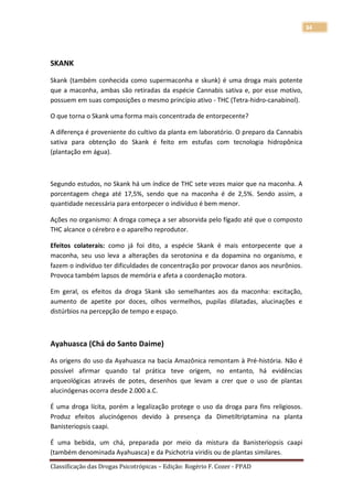 34




SKANK

Skank (também conhecida como supermaconha e skunk) é uma droga mais potente
que a maconha, ambas são retiradas da espécie Cannabis sativa e, por esse motivo,
possuem em suas composições o mesmo princípio ativo - THC (Tetra-hidro-canabinol).

O que torna o Skank uma forma mais concentrada de entorpecente?

A diferença é proveniente do cultivo da planta em laboratório. O preparo da Cannabis
sativa para obtenção do Skank é feito em estufas com tecnologia hidropônica
(plantação em água).



Segundo estudos, no Skank há um índice de THC sete vezes maior que na maconha. A
porcentagem chega até 17,5%, sendo que na maconha é de 2,5%. Sendo assim, a
quantidade necessária para entorpecer o indivíduo é bem menor.

Ações no organismo: A droga começa a ser absorvida pelo fígado até que o composto
THC alcance o cérebro e o aparelho reprodutor.

Efeitos colaterais: como já foi dito, a espécie Skank é mais entorpecente que a
maconha, seu uso leva a alterações da serotonina e da dopamina no organismo, e
fazem o indivíduo ter dificuldades de concentração por provocar danos aos neurônios.
Provoca também lapsos de memória e afeta a coordenação motora.

Em geral, os efeitos da droga Skank são semelhantes aos da maconha: excitação,
aumento de apetite por doces, olhos vermelhos, pupilas dilatadas, alucinações e
distúrbios na percepção de tempo e espaço.



Ayahuasca (Chá do Santo Daime)

As origens do uso da Ayahuasca na bacia Amazônica remontam à Pré-história. Não é
possível afirmar quando tal prática teve origem, no entanto, há evidências
arqueológicas através de potes, desenhos que levam a crer que o uso de plantas
alucinógenas ocorra desde 2.000 a.C.

É uma droga lícita, porém a legalização protege o uso da droga para fins religiosos.
Produz efeitos alucinógenos devido à presença da Dimetiltriptamina na planta
Banisteriopsis caapi.

É uma bebida, um chá, preparada por meio da mistura da Banisteriopsis caapi
(também denominada Ayahuasca) e da Psichotria viridis ou de plantas similares.
Classificação das Drogas Psicotrópicas – Edição: Rogério F. Cozer - PPAD
 
