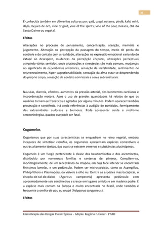 35

É conhecida também em diferentes culturas por: yajé, caapi, natema, pindé, kahi, mihi,
dápa, bejuco de oro, vine of gold, vine of the spirits, vine of the soul, hoasca, chá do
Santo Daime ou vegetal.

Efeitos

Alterações no processo de pensamento, concentração, atenção, memória e
julgamento. Alteração na percepção da passagem do tempo, medo de perda do
controle e do contato com a realidade, alterações na expressão emocional variando do
êxtase ao desespero, mudanças da percepção corporal, alterações perceptuais
atingindo vários sentidos, onde alucinações e sinestesias são mais comuns, mudanças
no significado de experiências anteriores, sensação de inefabilidade, sentimentos de
rejuvenescimento, hiper sugestionabilidade, sensação da alma estar se desprendendo
do próprio corpo, sensação de contato com locais e seres sobrenaturais.



Náuseas, diarreia, vômitos, aumentos da pressão arterial, dos batimentos cardíacos e
incoordenação motora. Após o uso de grandes quantidades há relatos de que os
usuários tornam-se frenéticos e agitados por alguns minutos. Podem aparecer também
prostração e sonolência. Há ainda referências à audição de zumbidos, formigamento
das extremidades sudorese e tremores. Pode apresentar ainda a síndrome
serotoninérgica, quadro que pode ser fatal.



Cogumelos

Organismos que por suas características se enquadram no reino vegetal, embora
incapazes de sintetizar clorofila, os cogumelos apresentam espécies comestíveis e
outras altamente tóxicas, das quais se extraem venenos e substâncias alucinógenas.

Cogumelo é um fungo pertencente à classe dos basidiomicetos e dos ascomicetos,
distribuído por numerosas famílias e centenas de gêneros. Compõem-se,
morfologicamente, de um receptáculo ou chapéu, em cuja face inferior se encontram
finíssimas lamelas, e um pedúnculo. Podem ser microscópicos, como os Aspergillus,
Phitophthora e Plasmopora, ou visíveis a olho nu. Dentre as espécies macroscópicas, o
chapéu-de-sol-do-diabo (Agaricus campestris) apresenta pedúnculo com
aproximadamente seis centímetros e cresce em lugares úmidos e em madeira podre. É
a espécie mais comum na Europa e muito encontrada no Brasil, onde também é
frequente a orelha-de-pau ou urupê (Polyporus sanguineus).

Efeitos



Classificação das Drogas Psicotrópicas – Edição: Rogério F. Cozer - PPAD
 