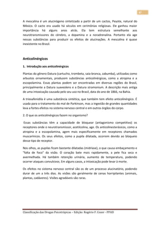 37

A mescalina é um alucinógeno sintetizado a partir de um cactos, Peyote, natural do
México. O cacto era usado há séculos em cerimônias religiosas. Ele ganhou maior
importância há alguns anos atrás. Ela tem estrutura semelhante aos
neurotransmissores do cérebro, a dopamina e a noradrenalina. Portanto ela age
nessas substâncias para produzir os efeitos de alucinações. A mescalina é quase
inexistente no Brasil.



Anticolinérgicos

1. Introdução aos anticolinérgicos

Plantas do gênero Datura (cartucho, trombeta, saia-branca, zabumba), utilizadas como
arbustos ornamentais, produzem substâncias anticolinérgicas, como a atropina e a
escopolamina. Essas plantas podem ser encontradas em diversas regiões do Brasil,
principalmente a Datura suaveolens e a Datura stramonium. A descrição mais antiga
de uma intoxicação causada pelo seu uso no Brasil, data do ano de 1866, na Bahia.

A triexafenidila é uma substância sintética, que também tem efeito anticolinérgico. É
usada para o tratamento do mal de Parkinson, mas a ingestão de grandes quantidades
leva a fortes efeitos no sistema nervoso central e em outros órgãos do corpo.

2. O que os anticolinérgicos fazem no organismo?

 Essas substâncias têm a capacidade de bloquear (antagonismo competitivo) os
receptores onde o neurotransmissor, acetilcolina, age. Os anticolinesterásicos, como a
atropina e a escopolamina, agem mais especificamente em receptores chamados
muscarínicos. Os seus efeitos, como a pupila dilatada, ocorrem devido ao bloqueio
desse tipo de receptor.

Nos olhos, as pupilas ficam bastante dilatadas (midríase), o que causa embaçamento e
"falta de foco" da visão. O coração bate mais rapidamente, a pele fica seca e
avermelhada. Há também retenção urinária, aumento de temperatura, podendo
ocorrer ataques convulsivos. Em alguns casos, a intoxicação pode levar à morte.

Os efeitos no sistema nervoso central são os de um processo alucinatório, podendo
durar de um a três dias. As visões são geralmente de cenas horripilantes (animais,
plantas, cadáveres). Visões agradáveis são raras.




Classificação das Drogas Psicotrópicas – Edição: Rogério F. Cozer - PPAD
 