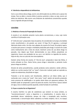 4

4. Tolerância e dependência às Anfetaminas

Com o uso crônico dessa droga, ocorre uma diminuição do seu efeito com o passar do
tempo. Para se obter o mesmo efeito é preciso aumentar a dose, ou seja, ocorre um
efeito de tolerância. Não ocorre uma Síndrome de abstinência característica quando
cessa a ingestão abrupta da droga.



COCAÍNA
1. Histórico e Formas de Preparação da Cocaína

A cocaína é um alcaloide presente numa planta sul-americana, a coca, cujo nome
científico é Erythroxylon coca.

O "vinho de coca", preparado à base da planta, foi considerado na Europa uma bebida
muito reconfortante e de grande uso social. O Papa Pio XI agraciou o principal
fabricante deste vinho. Um dos mais adeptos da cocaína foi Freud. Ele próprio ingeriu
a cocaína para provar a energia e vitalidade produzidas pela droga. A cocaína foi usada
como medicamento até o início do século. Existiram surtos do uso desta droga no
passado, mas depois que foram demonstrados os seus efeitos prejudiciais ao
organismo, houve uma proibição do seu uso e um declínio na ingestão da cocaína.
Hoje em dia, vive-se o pico de uma nova epidemia.

Existem várias formas de cocaína. O "chá de coca", preparado à base das folhas, é
muito utilizado no Peru. Nesta forma, pouca droga é absorvida e, portanto muito
pouco chega ao cérebro.

Através de vários procedimentos, usando produtos como solvente e ácido sulfúrico,
obtém-se o sal de cocaína ("pó" ou "neve"). Como ele é solúvel, pode ser aspirado ou
usado via endovenosa, dissolvido em água.

Tratando o sal de cocaína com bicarbonato, obtém-se um bloco sólido, que é
conhecido com o nome de "crack". Este nome "crack" advém do barulho produzido
neste processo de solidificação e na quebra deste bloco em pequenos pedaços. Ele
também pode ser preparado a partir da pasta de cocaína. Esta forma é pouco solúvel
em água, mas se volatiza quando aquecida, sendo fumada em cachimbos.

2. O que a cocaína faz no Organismo?

A cocaína interfere na ação de substâncias que existem no nosso cérebro, os
"neurotransmissores", como a dopamina e a noradrenalina. A cocaína eleva a
quantidade dessas substâncias, porque ela inibe a recaptação pelo neurônio,
aumentando a concentração desta substância na fenda sináptica, isto é, no espaço


Classificação das Drogas Psicotrópicas – Edição: Rogério F. Cozer - PPAD
 