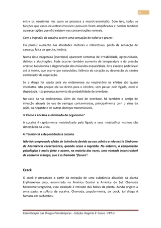 5

entre os neurônios nos quais se processa a neurotransmissão. Com isso, todas as
funções que esses neurotransmissores possuem ficam amplificadas e podem também
aparecer ações que não existem nas concentrações normais.

Com a ingestão da cocaína ocorre uma sensação de euforia e prazer.

Ela produz aumento das atividades motoras e intelectuais, perda da sensação de
cansaço, falta de apetite, insônia.

Numa dose exagerada (overdose) aparecem sintomas de irritabilidade, agressividade,
delírios e alucinações. Pode ocorrer também aumento de temperatura e da pressão
arterial, taquicardia e degeneração dos músculos esqueléticos. Este excesso pode levar
até à morte, que ocorre por convulsões, falência do coração ou depressão do centro
controlador da respiração.

Se a droga for usada pela via endovenosa ou respiratória os efeitos são quase
imediatos. Isto porque ela vai direto para o cérebro, sem passar pelo fígado, onde é
degradada. Isto provoca aumento da probabilidade de overdose.

No caso da via endovenosa, além do risco de overdose, há também o perigo de
infecção através do uso de seringas contaminadas, principalmente com o vírus da
AIDS, da hepatite e de outras doenças transmissíveis.

3. Como a cocaína é eliminada do organismo?

A cocaína é rapidamente metabolizada pelo fígado e seus metabólitos inativos são
detectáveis na urina.

4. Tolerância e dependência à cocaína

Não há comprovado efeito de tolerância devido ao uso crônico e não existe Síndrome
de Abstinência característica, quando cessa a ingestão. No entanto, o componente
psicológico é muito forte e ocorre, na maioria das vezes, uma vontade incontrolável
de consumir a droga, que é a chamada "fissura".



Crack

O crack é preparado a partir da extração de uma substância alcaloide da planta
Erythroxylon coca, encontrada na América Central e América do Sul. Chamada
benzoilmetilecgonina, esse alcaloide é retirado das folhas da planta, dando origem a
uma pasta: o sulfato de cocaína. Chamada, popularmente, de crack, tal droga é
fumada em cachimbos.




Classificação das Drogas Psicotrópicas – Edição: Rogério F. Cozer - PPAD
 