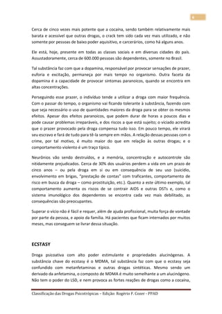 6

Cerca de cinco vezes mais potente que a cocaína, sendo também relativamente mais
barata e acessível que outras drogas, o crack tem sido cada vez mais utilizado, e não
somente por pessoas de baixo poder aquisitivo, e carcerários, como há alguns anos.

Ele está, hoje, presente em todas as classes sociais e em diversas cidades do país.
Assustadoramente, cerca de 600.000 pessoas são dependentes, somente no Brasil.

Tal substância faz com que a dopamina, responsável por provocar sensações de prazer,
euforia e excitação, permaneça por mais tempo no organismo. Outra faceta da
dopamina é a capacidade de provocar sintomas paranoicos, quando se encontra em
altas concentrações.

Perseguindo esse prazer, o indivíduo tende a utilizar a droga com maior frequência.
Com o passar do tempo, o organismo vai ficando tolerante à substância, fazendo com
que seja necessário o uso de quantidades maiores da droga para se obter os mesmos
efeitos. Apesar dos efeitos paranoicos, que podem durar de horas a poucos dias e
pode causar problemas irreparáveis, e dos riscos a que está sujeito; o viciado acredita
que o prazer provocado pela droga compensa tudo isso. Em pouco tempo, ele virará
seu escravo e fará de tudo para tê-la sempre em mãos. A relação dessas pessoas com o
crime, por tal motivo, é muito maior do que em relação às outras drogas; e o
comportamento violento é um traço típico.

Neurônios vão sendo destruídos, e a memória, concentração e autocontrole são
nitidamente prejudicados. Cerca de 30% dos usuários perdem a vida em um prazo de
cinco anos – ou pela droga em si ou em consequência de seu uso (suicídio,
envolvimento em brigas, “prestação de contas” com traficantes, comportamento de
risco em busca da droga – como prostituição, etc.). Quanto a este último exemplo, tal
comportamento aumenta os riscos de se contrair AIDS e outras DSTs e, como o
sistema imunológico dos dependentes se encontra cada vez mais debilitado, as
consequências são preocupantes.

Superar o vício não é fácil e requer, além de ajuda profissional, muita força de vontade
por parte da pessoa, e apoio da família. Há pacientes que ficam internados por muitos
meses, mas conseguem se livrar dessa situação.



ECSTASY

Droga psicoativa com alto poder estimulante e propriedades alucinógenas. A
substância chave do ecstasy é o MDMA, tal substância faz com que o ecstasy seja
confundido com metanfetaminas e outras drogas sintéticas. Mesmo sendo um
derivado da anfetamina, o composto de MDMA é muito semelhante a um alucinógeno.
Não tem o poder do LSD, e nem provoca as fortes reações de drogas como a cocaína,

Classificação das Drogas Psicotrópicas – Edição: Rogério F. Cozer - PPAD
 