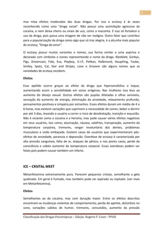 7

mas mixa efeitos moderados das duas drogas. Por isso o ecstasy é às vezes
reconhecido como uma "droga social". Não possuí uma assimilação agressiva da
cocaína, e nem deixa cheiro ou sinais de uso, como a maconha. E isso só fortalece o
uso da droga, pois passa uma imagem de não ser maligna. Outro fator que contribuí
para a popularização da droga como algo que só traz alegria, é a alcunha mais popular
do ecstasy; "Droga do amor".

O ecstasy possui muitas variantes e nomes, sua forma similar a uma aspirina e
decorada com símbolos e ícones representando o nome da droga. Kleeblatt, Gorbys,
Pigs, Dreamcast, Fido, Eva, Playboy, V.I.P, Pelikan, Halbmond, Hauptling, Taube,
Smiley, Spatz, Cal, Star and Stripes, Love e Groover são alguns nomes que as
variedades de ecstasy recebem.

Efeitos

Esse apelido ocorre graças ao efeito da droga que hipersensibiliza o toque,
aumentando assim a sensibilidade em zonas erógenas. Nas mulheres isso leva ao
aumento do desejo sexual. Outros efeitos são pupilas dilatadas e olhos sensíveis,
sensação do aumento de energia, eliminação da ansiedade, relaxamento profundo,
pensamentos positivos e simpatia por estranhos. Esses efeitos duram em média de 4 a
6 horas, mas existem variações que suprimem a necessidade de comer, beber e dormir
por até 3 dias, levando o usuário a correr o risco de desidratação, inanição e exaustão.
Não é viciante como a cocaína e a heroína, mas pode causar vários efeitos negativos
em seus usuários, tais como; alucinação, náusea, calafrios, transpiração, aumento da
temperatura corpórea, tremores, ranger involuntário dos dentes, problemas
musculares e visão embaçada. Existem casos de usuários que experimentaram pós-
efeitos de ansiedade, paranoia e depressão. Overdose de ecstasy é caracterizada por
alta pressão sanguínea, falta de ar, ataques de pânico, e nos piores casos, perda da
consciência e súbito aumento da temperatura corporal. Essas overdoses podem ser
fatais pois podem causar também um infarto.



ICE – CRSITAL MEET

Metanfetamina extremamente pura. Parecem pequenos cristais, semelhante a gelo
quebrado. Em geral é fumado, mas também pode ser aspirado ou injetado. (ver mais
em Metanfetamina).

Efeitos

Semelhantes ao da cocaína, mas com duração maior. Entre os efeitos descritos
encontram-se mudanças violentas de comportamento, perda de apetite, distúrbios no
sono, variações súbitas de humor, tremores, convulsões, aumento da pressão

Classificação das Drogas Psicotrópicas – Edição: Rogério F. Cozer - PPAD
 