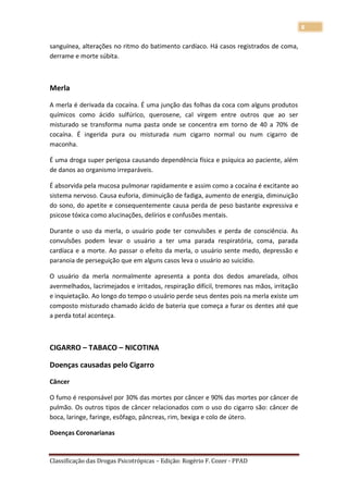 8

sanguínea, alterações no ritmo do batimento cardíaco. Há casos registrados de coma,
derrame e morte súbita.



Merla

A merla é derivada da cocaína. É uma junção das folhas da coca com alguns produtos
químicos como ácido sulfúrico, querosene, cal virgem entre outros que ao ser
misturado se transforma numa pasta onde se concentra em torno de 40 a 70% de
cocaína. É ingerida pura ou misturada num cigarro normal ou num cigarro de
maconha.

É uma droga super perigosa causando dependência física e psíquica ao paciente, além
de danos ao organismo irreparáveis.

É absorvida pela mucosa pulmonar rapidamente e assim como a cocaína é excitante ao
sistema nervoso. Causa euforia, diminuição de fadiga, aumento de energia, diminuição
do sono, do apetite e consequentemente causa perda de peso bastante expressiva e
psicose tóxica como alucinações, delírios e confusões mentais.

Durante o uso da merla, o usuário pode ter convulsões e perda de consciência. As
convulsões podem levar o usuário a ter uma parada respiratória, coma, parada
cardíaca e a morte. Ao passar o efeito da merla, o usuário sente medo, depressão e
paranoia de perseguição que em alguns casos leva o usuário ao suicídio.

O usuário da merla normalmente apresenta a ponta dos dedos amarelada, olhos
avermelhados, lacrimejados e irritados, respiração difícil, tremores nas mãos, irritação
e inquietação. Ao longo do tempo o usuário perde seus dentes pois na merla existe um
composto misturado chamado ácido de bateria que começa a furar os dentes até que
a perda total aconteça.



CIGARRO – TABACO – NICOTINA

Doenças causadas pelo Cigarro

Câncer

O fumo é responsável por 30% das mortes por câncer e 90% das mortes por câncer de
pulmão. Os outros tipos de câncer relacionados com o uso do cigarro são: câncer de
boca, laringe, faringe, esôfago, pâncreas, rim, bexiga e colo de útero.

Doenças Coronarianas


Classificação das Drogas Psicotrópicas – Edição: Rogério F. Cozer - PPAD
 