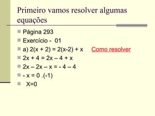 Primeiro vamos resolver algumas
equações
 Página 293
 Exercício - 01
 a) 2(x + 2) = 2(x-2) + x   Como resolver
 2x + 4 = 2x – 4 + x
 2x – 2x – x = - 4 – 4
 - x = 0 .(-1)
 X=0
 