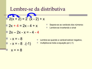 Lembre-se da distributiva
 2(x + 2) = 2 (x - 2) + x
                                   Separa-se as variáveis dos números:
 2x + 4 = 2x - 4 + x              Lembre-se invertendo o sinal

 2x – 2x - x = - 4 - 4

 -x=-8                  Lembre-se quando a variável estiver negativo,
 - x = - 8 .(-1)        multiplica-se toda a equação por (-1)


 x=+8
 