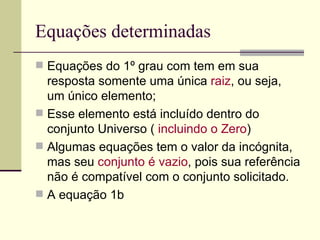 Equações determinadas
 Equações do 1º grau com tem em sua
  resposta somente uma única raiz, ou seja,
  um único elemento;
 Esse elemento está incluído dentro do
  conjunto Universo ( incluindo o Zero)
 Algumas equações tem o valor da incógnita,
  mas seu conjunto é vazio, pois sua referência
  não é compatível com o conjunto solicitado.
 A equação 1b
 
