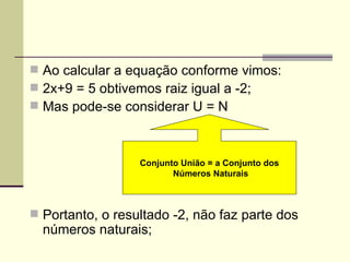  Ao calcular a equação conforme vimos:
 2x+9 = 5 obtivemos raiz igual a -2;
 Mas pode-se considerar U = N



                  Conjunto União = a Conjunto dos
                         Números Naturais



 Portanto, o resultado -2, não faz parte dos
  números naturais;
 
