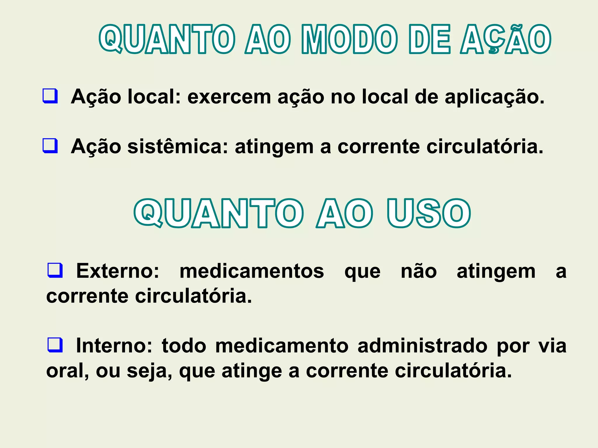  Ação local: exercem ação no local de aplicação.
 Ação sistêmica: atingem a corrente circulatória.
 Externo: medicamentos que não atingem a
corrente circulatória.
 Interno: todo medicamento administrado por via
oral, ou seja, que atinge a corrente circulatória.
 