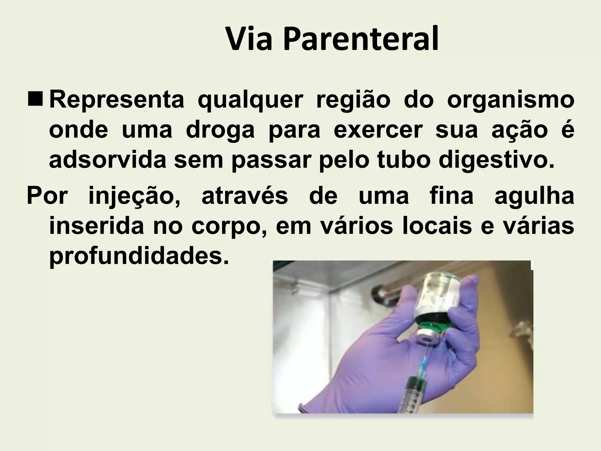 Via Parenteral
 Representa qualquer região do organismo
onde uma droga para exercer sua ação é
adsorvida sem passar pelo tubo digestivo.
Por injeção, através de uma fina agulha
inserida no corpo, em vários locais e várias
profundidades.
 