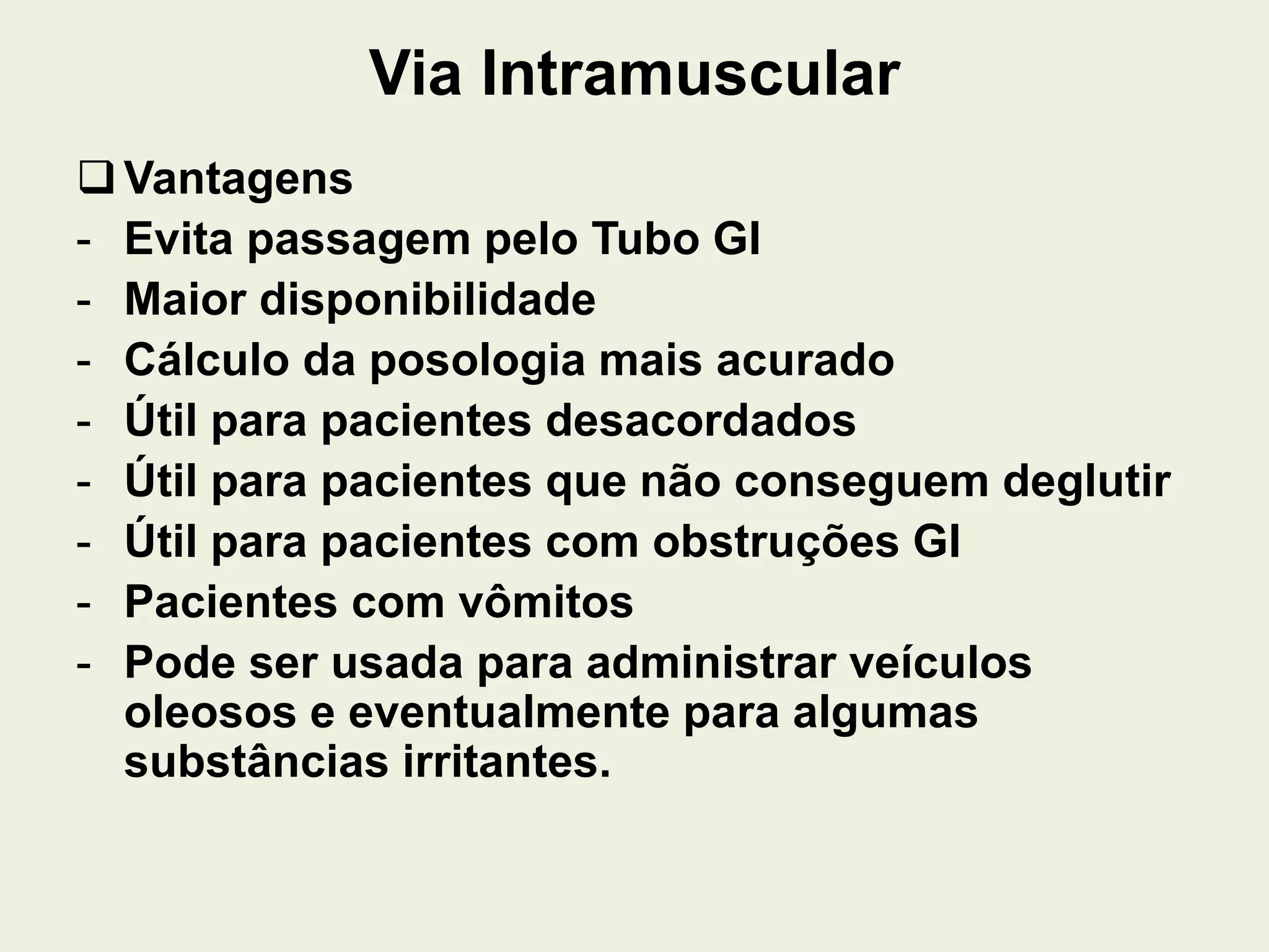 Via Intramuscular
Vantagens
- Evita passagem pelo Tubo GI
- Maior disponibilidade
- Cálculo da posologia mais acurado
- Útil para pacientes desacordados
- Útil para pacientes que não conseguem deglutir
- Útil para pacientes com obstruções GI
- Pacientes com vômitos
- Pode ser usada para administrar veículos
oleosos e eventualmente para algumas
substâncias irritantes.
 