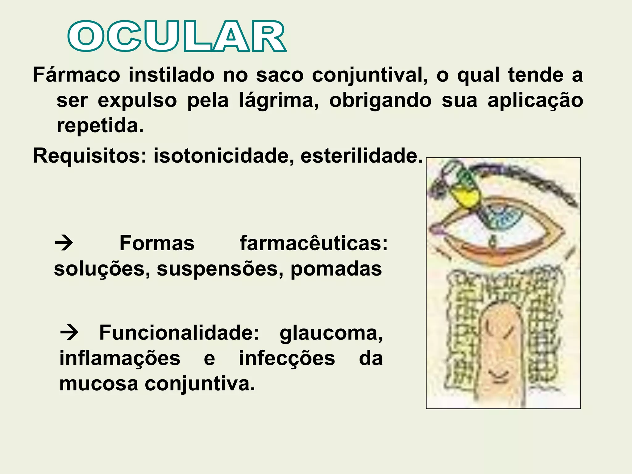 Fármaco instilado no saco conjuntival, o qual tende a
ser expulso pela lágrima, obrigando sua aplicação
repetida.
Requisitos: isotonicidade, esterilidade.
 Formas farmacêuticas:
soluções, suspensões, pomadas
 Funcionalidade: glaucoma,
inflamações e infecções da
mucosa conjuntiva.
 
