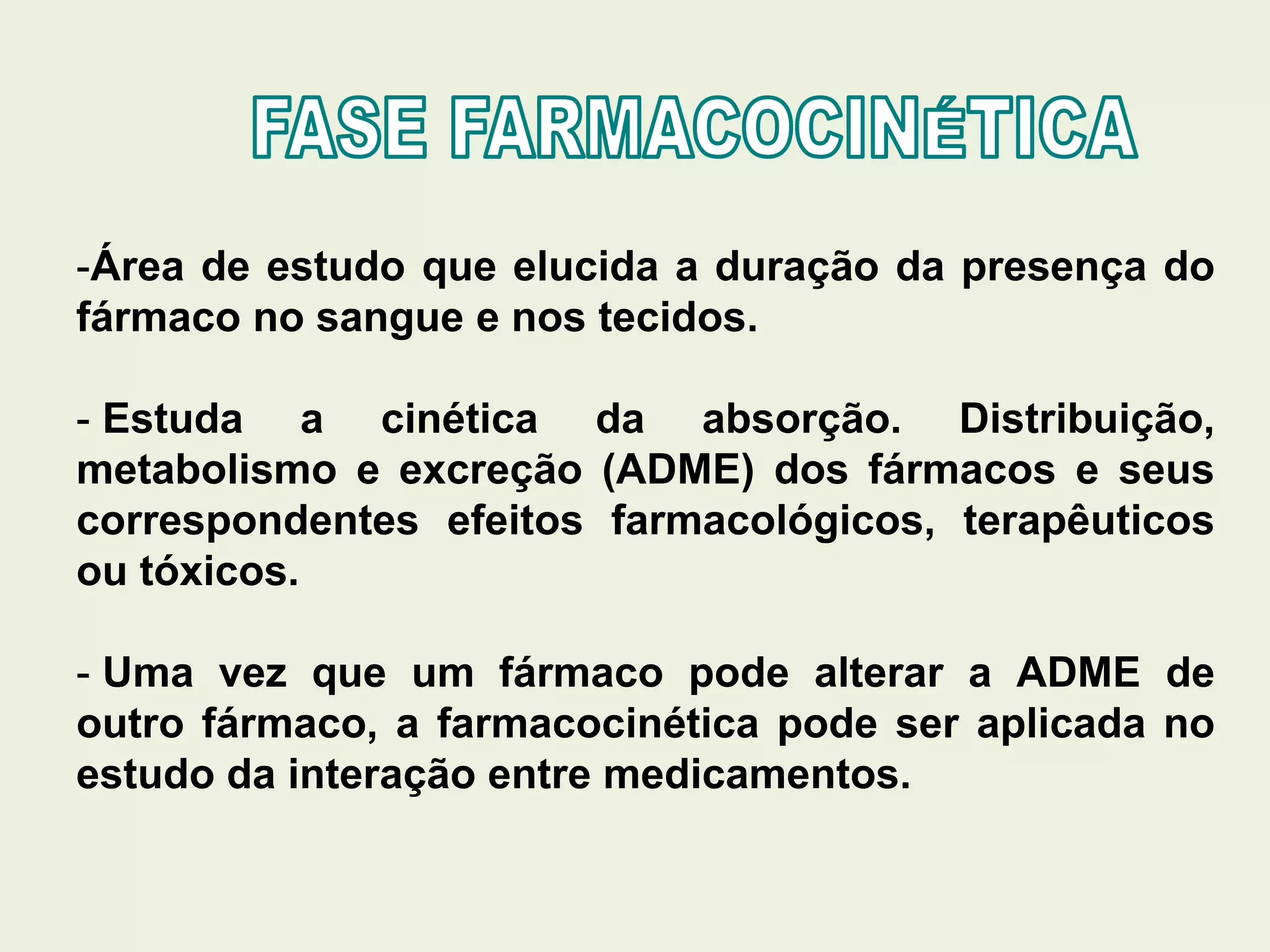 -Área de estudo que elucida a duração da presença do
fármaco no sangue e nos tecidos.
- Estuda a cinética da absorção. Distribuição,
metabolismo e excreção (ADME) dos fármacos e seus
correspondentes efeitos farmacológicos, terapêuticos
ou tóxicos.
- Uma vez que um fármaco pode alterar a ADME de
outro fármaco, a farmacocinética pode ser aplicada no
estudo da interação entre medicamentos.
 