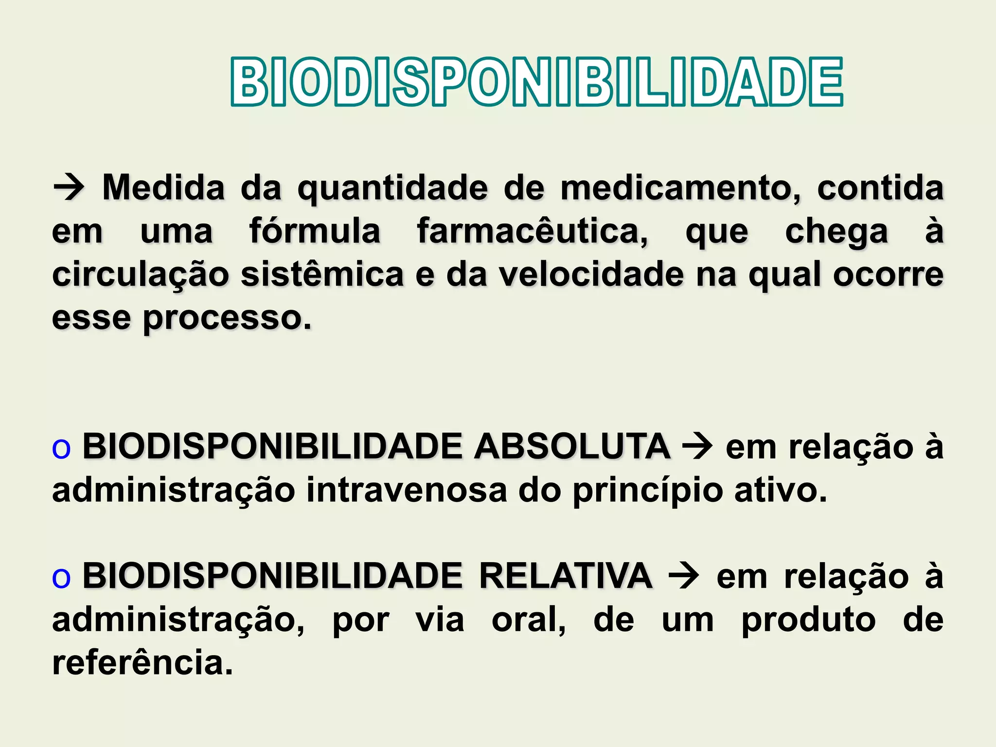  Medida da quantidade de medicamento, contida
em uma fórmula farmacêutica, que chega à
circulação sistêmica e da velocidade na qual ocorre
esse processo.
o BIODISPONIBILIDADE ABSOLUTA  em relação à
administração intravenosa do princípio ativo.
o BIODISPONIBILIDADE RELATIVA  em relação à
administração, por via oral, de um produto de
referência.
 