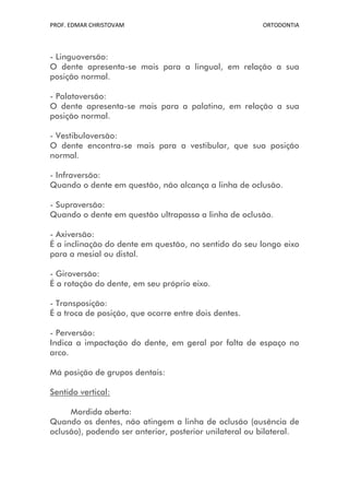 PROF. EDMAR CHRISTOVAM                                  ORTODONTIA




- Linguoversão:
O dente apresenta-se mais para a lingual, em relação a sua
posição normal.

- Palatoversão:
O dente apresenta-se mais para a palatina, em relação a sua
posição normal.

- Vestibuloversão:
O dente encontra-se mais para a vestibular, que sua posição
normal.

- Infraversão:
Quando o dente em questão, não alcança a linha de oclusão.

- Supraversão:
Quando o dente em questão ultrapassa a linha de oclusão.

- Axiversão:
É a inclinação do dente em questão, no sentido do seu longo eixo
para a mesial ou distal.

- Giroversão:
É a rotação do dente, em seu próprio eixo.

- Transposição:
É a troca de posição, que ocorre entre dois dentes.

- Perversão:
Indica a impactação do dente, em geral por falta de espaço no
arco.

Má posição de grupos dentais:

Sentido vertical:

     Mordida aberta:
Quando os dentes, não atingem a linha de oclusão (ausência de
oclusão), podendo ser anterior, posterior unilateral ou bilateral.
 