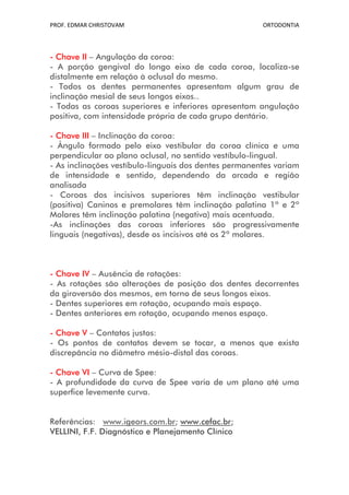 PROF. EDMAR CHRISTOVAM                                 ORTODONTIA




- Chave II – Angulação da coroa:
- A porção gengival do longo eixo de cada coroa, localiza-se
distalmente em relação à oclusal do mesmo.
- Todos os dentes permanentes apresentam algum grau de
inclinação mesial de seus longos eixos..
- Todas as coroas superiores e inferiores apresentam angulação
positiva, com intensidade própria de cada grupo dentário.

- Chave III – Inclinação da coroa:
- Ângulo formado pelo eixo vestibular da coroa clínica e uma
perpendicular ao plano oclusal, no sentido vestíbulo-lingual.
- As inclinações vestíbulo-linguais dos dentes permanentes variam
de intensidade e sentido, dependendo da arcada e região
analisada
- Coroas dos incisivos superiores têm inclinação vestibular
(positiva) Caninos e premolares têm inclinação palatina 1º e 2º
Molares têm inclinação palatina (negativa) mais acentuada.
-As inclinações das coroas inferiores são progressivamente
linguais (negativas), desde os incisivos até os 2º molares.



- Chave IV – Ausência de rotações:
- As rotações são alterações de posição dos dentes decorrentes
da giroversão dos mesmos, em torno de seus longos eixos.
- Dentes superiores em rotação, ocupando mais espaço.
- Dentes anteriores em rotação, ocupando menos espaço.

- Chave V – Contatos justos:
- Os pontos de contatos devem se tocar, a menos que exista
discrepância no diâmetro mésio-distal das coroas.

- Chave VI – Curva de Spee:
- A profundidade da curva de Spee varia de um plano até uma
superfice levemente curva.


Referências: www.igeors.com.br; www.cefac.br;
VELLINI, F.F. Diagnóstico e Planejamento Clínico
 