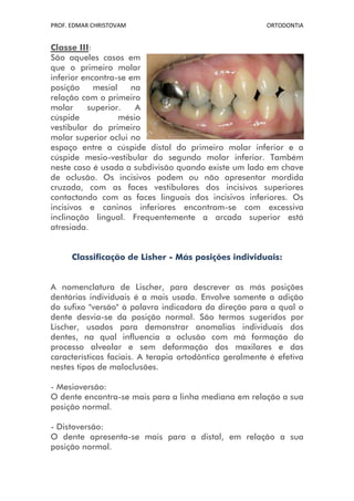PROF. EDMAR CHRISTOVAM                                   ORTODONTIA


Classe III:
São aqueles casos em
que o primeiro molar
inferior encontra-se em
posição     mesial   na
relação com o primeiro
molar     superior.    A
cúspide            mésio
vestibular do primeiro
molar superior oclui no
espaço entre a cúspide distal do primeiro molar inferior e a
cúspide mesio-vestibular do segundo molar inferior. Também
neste caso é usada a subdivisão quando existe um lado em chave
de oclusão. Os incisivos podem ou não apresentar mordida
cruzada, com as faces vestibulares dos incisivos superiores
contactando com as faces linguais dos incisivos inferiores. Os
incisivos e caninos inferiores encontram-se com excessiva
inclinação lingual. Frequentemente a arcada superior está
atresiada.


      Classificação de Lisher - Más posições individuais:


A nomenclatura de Lischer, para descrever as más posições
dentárias individuais é a mais usada. Envolve somente a adição
do sufixo "versão" à palavra indicadora da direção para a qual o
dente desvia-se da posição normal. São termos sugeridos por
Lischer, usados para demonstrar anomalias individuais dos
dentes, na qual influencia a oclusão com má formação do
processo alveolar e sem deformação dos maxilares e das
características faciais. A terapia ortodôntica geralmente é efetiva
nestes tipos de maloclusões.

- Mesioversão:
O dente encontra-se mais para a linha mediana em relação a sua
posição normal.

- Distoversão:
O dente apresenta-se mais para a distal, em relação a sua
posição normal.
 