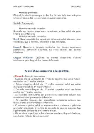 PROF. EDMAR CHRISTOVAM                                 ORTODONTIA


     Mordida profunda:
Disposição dentária em que as bordas incisais inferiores atingem
um nível acima dos terços inciso-linguais superiores.

Sentido Transversal:

      Mordida cruzada anterior:
Quando os dentes superiores anteriores, estão ocluindo pela
lingual dos inferiores.
      Mordida cruzada posterior:
Bucal: Quando os dentes superiores estiverem ocluindo mais para
vestibular, que o normal, em relação aos inferiores.

Lingual: Quando a cúspide vestibular dos dentes superiores
posteriores, estiverem ocluindo, no sulco central dos dentes
inferiores.

Lingual completa: Quando os dentes superiores            ocluem
totalmente pela lingual dos dentes inferiores.



            As seis chaves para uma oclusão ótima.

- Chave I – Relação Inter-arcos:
- Cúspide mésio-vestibular do 1º molar superior no sulco mésio-
vestibular do 1º molar inferior.
- Crista marginal distal do 1º molar superior oclui na crista
marginal mesial do 2º molar inferior.
- Cúspide mésio-lingual do 1º molar superior oclui na fossa
central do 1º molar inferior.
- As cúspides vestibulares dos premolares superiores ocluem nas
ameias entre os premolares inferiores.
- As cúspides linguais dos premolares superiores ocluem nas
fossas distais dos homólogos inferiores.
- O canino superior oclui na ameia entre o canino e o primeiro
premolar inferiores. O vértice da cúspide do canino superior fica
ligeiramente deslocado em sentido mesial.
- Os incisivos superiores sobrepõem-se aos homólogos inferiores,
e as linhas médias devem coincidir.
 