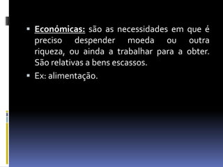 Económicas: são as necessidades em que é preciso despender moeda ou outra riqueza, ou ainda a trabalhar para a obter. São relativas a bens escassos.Ex: alimentação.