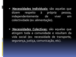 Necessidades Individuais: são aquelas que dizem respeito à própria pessoa, independentemente de viver em colectividade (ex: alimentação).Necessidades Colectivas: são aquelas que atingem toda a comunidade e resultam da vida social (ex: necessidade de transporte, segurança, justiça, comunicação, etc).