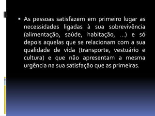 As pessoas satisfazem em primeiro lugar as necessidades ligadas à sua sobrevivência (alimentação, saúde, habitação, …) e só depois aquelas que se relacionam com a sua qualidade de vida (transporte, vestuário e cultura) e que não apresentam a mesma urgência na sua satisfação que as primeiras.