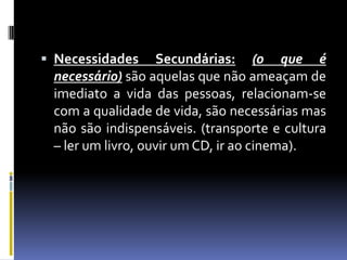 Necessidades Secundárias:(o que é necessário)são aquelas que não ameaçam de imediato a vida das pessoas, relacionam-se com a qualidade de vida, são necessárias mas não são indispensáveis. (transporte e cultura – ler um livro, ouvir um CD, ir ao cinema).