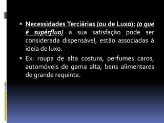 Necessidades Terciárias (ou de Luxo):(o que é supérfluo) a sua satisfação pode ser considerada dispensável, estão associadas à ideia de luxo.Ex: roupa de alta costura, perfumes caros, automóveis de gama alta, bens alimentares de grande requinte.