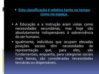 Esta classificação é relativa tanto no tempo como no espaço. A Educação e a Instrução eram vistas como necessidades secundárias, mas hoje são absolutamente indispensáveis à sobrevivência do ser humano.Igualmente, indivíduos que ocupam elevadas posições sociais têm necessidades de representação que, para eles, são fundamentais, enquanto, para categorias sociais mais baixas, são consideradas necessidades terciárias ou dispensáveis.