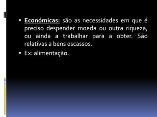  Económicas: são as necessidades em que é
  preciso despender moeda ou outra riqueza,
  ou ainda a trabalhar para a obter. São
  relativas a bens escassos.
 Ex: alimentação.
 