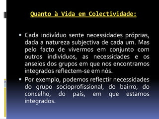 Quanto à Vida em Colectividade:


 Cada indivíduo sente necessidades próprias,
  dada a natureza subjectiva de cada um. Mas
  pelo facto de vivermos em conjunto com
  outros indivíduos, as necessidades e os
  anseios dos grupos em que nos encontramos
  integrados reflectem-se em nós.
 Por exemplo, podemos reflectir necessidades
  do grupo socioprofissional, do bairro, do
  concelho, do país, em que estamos
  integrados.
 