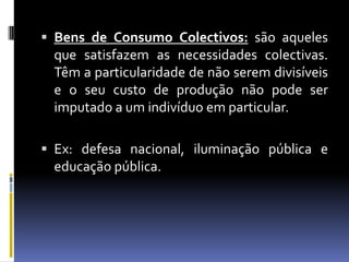  Bens de Consumo Colectivos: são aqueles
 que satisfazem as necessidades colectivas.
 Têm a particularidade de não serem divisíveis
 e o seu custo de produção não pode ser
 imputado a um indivíduo em particular.

 Ex: defesa nacional, iluminação pública e
  educação pública.
 