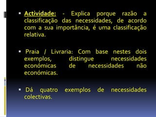  Actividade:   - Explica porque razão a
  classificação das necessidades, de acordo
  com a sua importância, é uma classificação
  relativa.

 Praia / Livraria: Com base nestes dois
  exemplos,      distingue      necessidades
  económicas     de     necessidades     não
  económicas.

 Dá    quatro   exemplos   de   necessidades
  colectivas.
 