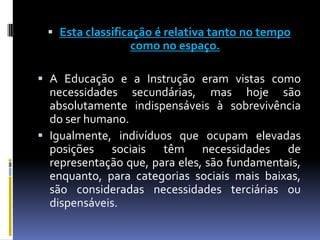  Esta classificação é relativa tanto no tempo
                  como no espaço.

 A Educação e a Instrução eram vistas como
  necessidades secundárias, mas hoje são
  absolutamente indispensáveis à sobrevivência
  do ser humano.
 Igualmente, indivíduos que ocupam elevadas
  posições sociais têm necessidades de
  representação que, para eles, são fundamentais,
  enquanto, para categorias sociais mais baixas,
  são consideradas necessidades terciárias ou
  dispensáveis.
 