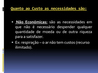 Quanto ao Custo as necessidades são:


 Não Económicas: são as necessidades em
  que não é necessário despender qualquer
  quantidade de moeda ou de outra riqueza
  para a satisfazer.
 Ex: respiração – o ar não tem custos (recurso
  ilimitado).
 